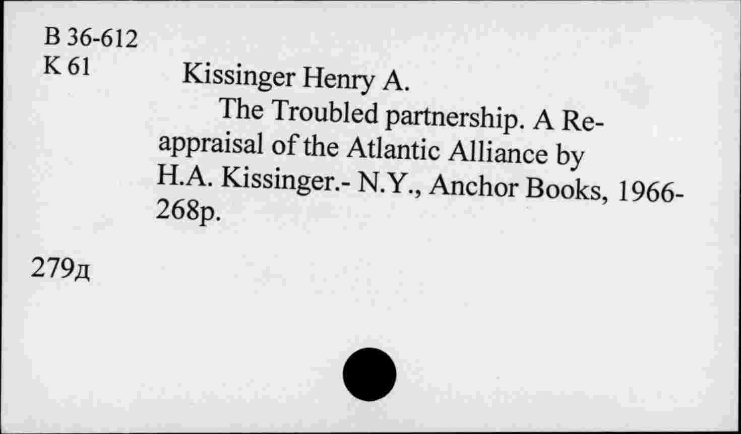 ﻿B 36-612
K61
Kissinger Henry A.
The Troubled partnership. A Reappraisal of the Atlantic Alliance by H.A. Kissinger.- N.Y., Anchor Books, 1966-
279/j